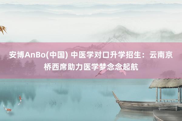 安博AnBo(中国) 中医学对口升学招生：云南京桥西席助力医学梦念念起航