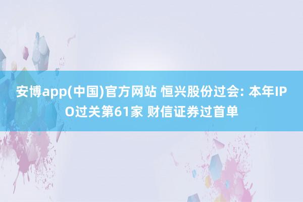 安博app(中国)官方网站 恒兴股份过会: 本年IPO过关第61家 财信证券过首单