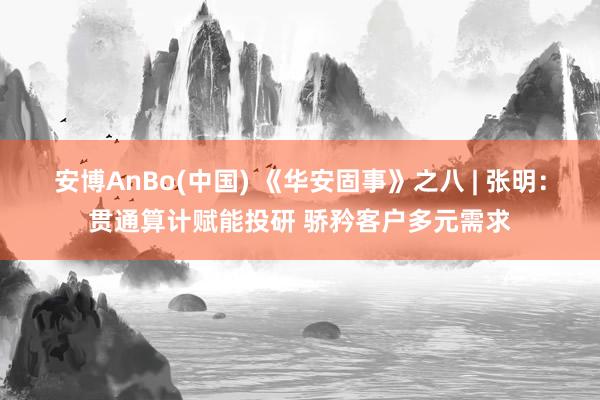 安博AnBo(中国) 《华安固事》之八 | 张明：贯通算计赋能投研 骄矜客户多元需求