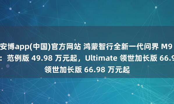 安博app(中国)官方网站 鸿蒙智行全新一代问界 M9 开启预订：范例版 49.98 万元起，Ultimate 领世加长版 66.98 万元起