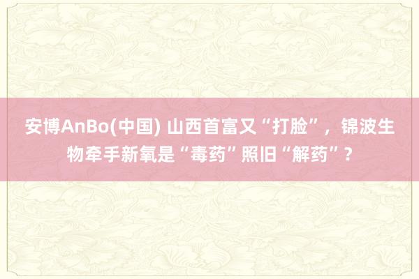 安博AnBo(中国) 山西首富又“打脸”，锦波生物牵手新氧是“毒药”照旧“解药”？