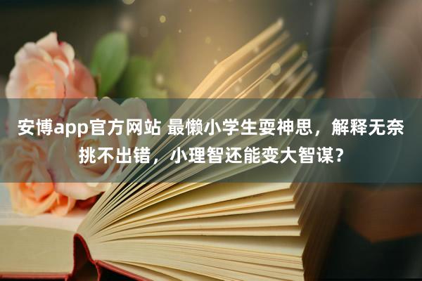 安博app官方网站 最懒小学生耍神思，解释无奈挑不出错，小理智还能变大智谋？