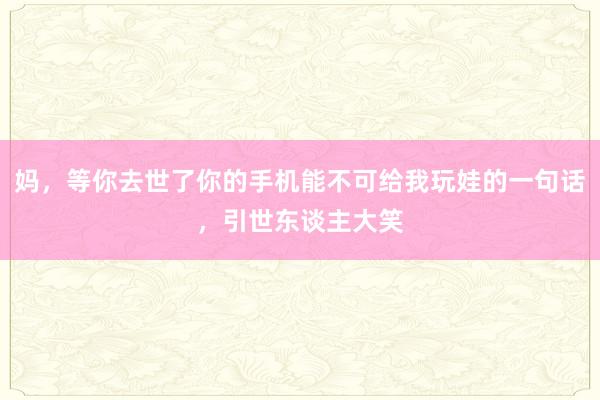 妈，等你去世了你的手机能不可给我玩娃的一句话，引世东谈主大笑