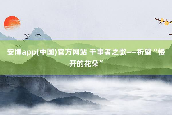 安博app(中国)官方网站 干事者之歌——祈望“慢开的花朵”