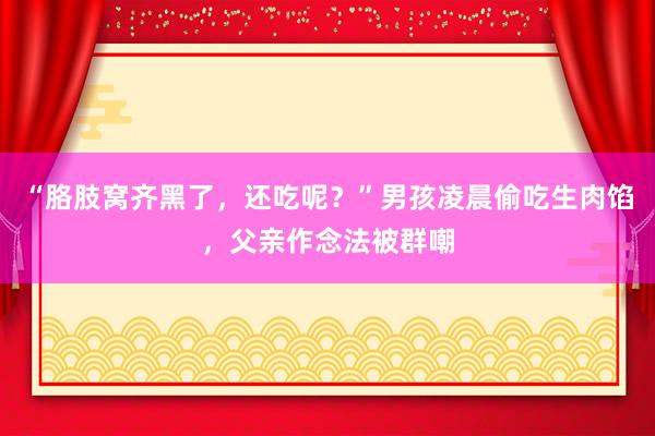 “胳肢窝齐黑了，还吃呢？”男孩凌晨偷吃生肉馅，父亲作念法被群嘲