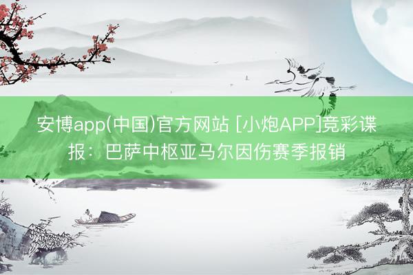 安博app(中国)官方网站 [小炮APP]竞彩谍报：巴萨中枢亚马尔因伤赛季报销