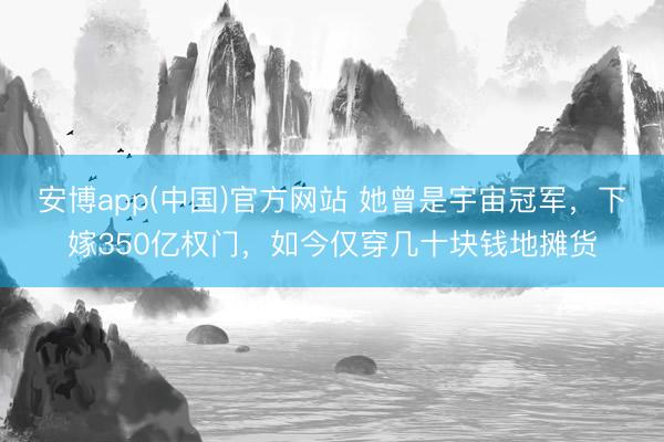安博app(中国)官方网站 她曾是宇宙冠军，下嫁350亿权门，如今仅穿几十块钱地摊货