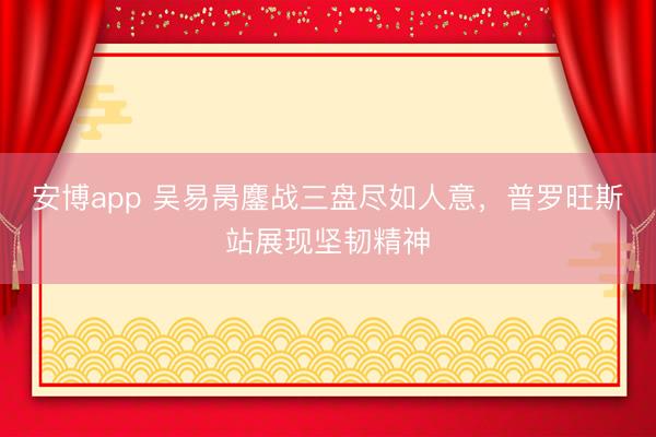 安博app 吴易昺鏖战三盘尽如人意，普罗旺斯站展现坚韧精神