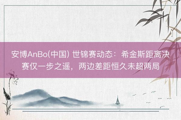 安博AnBo(中国) 世锦赛动态：希金斯距离决赛仅一步之遥，两边差距恒久未超两局