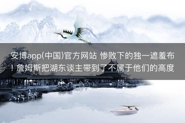 安博app(中国)官方网站 惨败下的独一遮羞布! 詹姆斯把湖东谈主带到了不属于他们的高度
