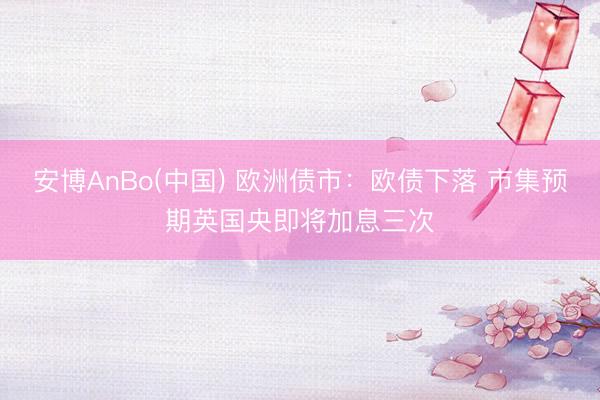 安博AnBo(中国) 欧洲债市：欧债下落 市集预期英国央即将加息三次