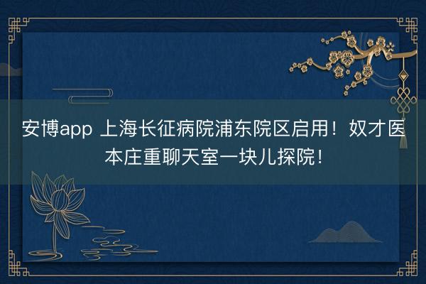 安博app 上海长征病院浦东院区启用！奴才医本庄重聊天室一块儿探院！