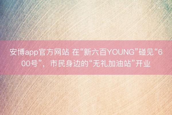 安博app官方网站 在“新六百YOUNG”碰见“600号”，市民身边的“无礼加油站”开业