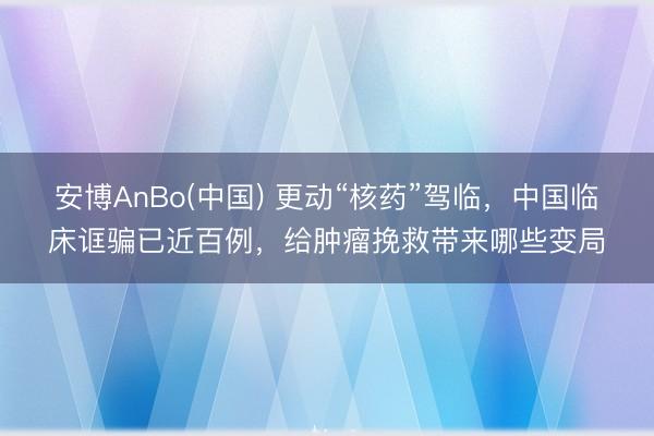 安博AnBo(中国) 更动“核药”驾临，中国临床诓骗已近百例，给肿瘤挽救带来哪些变局