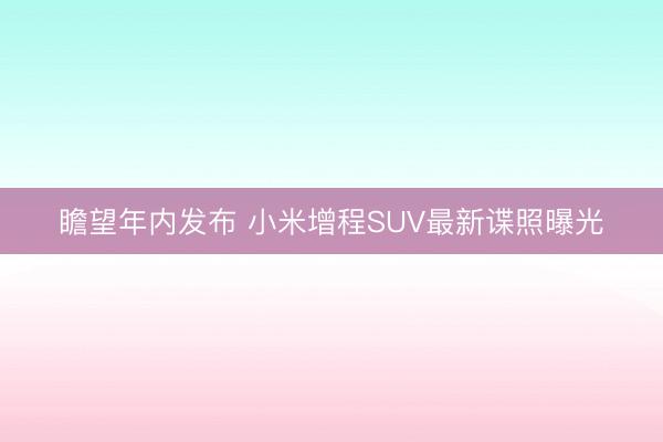 瞻望年内发布 小米增程SUV最新谍照曝光