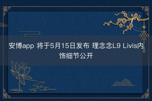 安博app 将于5月15日发布 理念念L9 Livis内饰细节公开