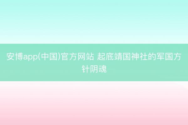 安博app(中国)官方网站 起底靖国神社的军国方针阴魂