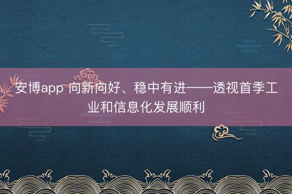 安博app 向新向好、稳中有进——透视首季工业和信息化发展顺利