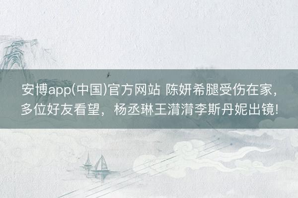 安博app(中国)官方网站 陈妍希腿受伤在家，多位好友看望，杨丞琳王潸潸李斯丹妮出镜!