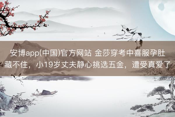 安博app(中国)官方网站 金莎穿考中喜服孕肚藏不住，小19岁丈夫静心挑选五金，遭受真爱了