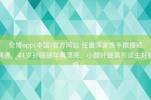 安博app(中国)官方网站 任重浑家挽手散播被偶遇，41岁孙骁骁年青漂亮，小腿纤细真东谈主好瘦