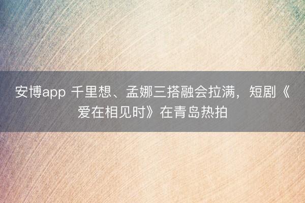 安博app 千里想、孟娜三搭融会拉满，短剧《爱在相见时》在青岛热拍